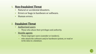 1. Non-fraudulent Threat
 Natural or accidental disasters.
 Errors or bugs in hardware or software.
 Human errors.
2. fraudulent Threat
 Authorized users
 Those who abuse their privileges and authority.
 Hostile agents
 Those improper users (outsider or insiders).
 who attack the software and/or hardware system, or read or
write data in a database.
13
 