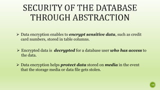  Data encryption enables to encrypt sensitive data, such as credit
card numbers, stored in table columns.
 Encrypted data is decrypted for a database user who has access to
the data.
 Data encryption helps protect data stored on media in the event
that the storage media or data file gets stolen.
19
 