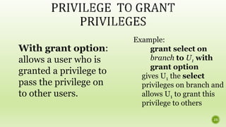 With grant option:
allows a user who is
granted a privilege to
pass the privilege on
to other users.
Example:
grant select on
branch to U1 with
grant option
gives U1 the select
privileges on branch and
allows U1 to grant this
privilege to others
23
 