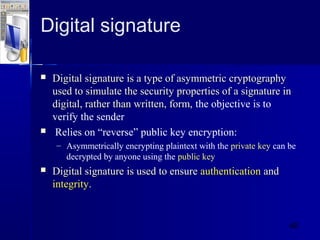 40
Digital signature
 Digital signatureDigital signature is a type of asymmetric cryptographyis a type of asymmetric cryptography
used to simulate the security properties of a signature inused to simulate the security properties of a signature in
digital, rather than written, form,digital, rather than written, form, the objective is to
verify the sender
 Relies on “reverse” public key encryption:
– Asymmetrically encrypting plaintext with the private key can be
decrypted by anyone using the public key
 Digital signatureDigital signature is used to ensureis used to ensure authenticationauthentication andand
integrityintegrity..
 