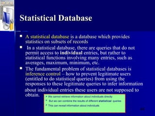 44
StatisticalStatistical DatabaseDatabase
 A statisticalA statistical databasedatabase is a database which providesis a database which provides
statistics on subsets of recordsstatistics on subsets of records
 In a statistical database, there are queries that do not
permit access to individual entries, but rather to
statistical functions involving many entries, such as
averages, maximum, minimum, etc.
 The fundamental problem of statistical databases is
inference control – how to prevent legitimate users
(entitled to do statistical queries) from using the
responses to these legitimate queries to infer information
about individual entries these users are not supposed to
obtain.  We cannot retrieve information about individuals directly
 But we can combine the results of different statistical queries
 This can reveal information about individuals
 