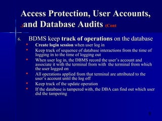 8
Access Protection, User Accounts,Access Protection, User Accounts,
and Database Auditsand Database Audits (Cont(Cont.).)
6.6. BDMS keepBDMS keep track of operationstrack of operations on the databaseon the database
 Create login sessionCreate login session when user log inwhen user log in
 Keep track of sequence of database interactions from the time ofKeep track of sequence of database interactions from the time of
logging in to the time of logging outlogging in to the time of logging out
 When user log in, the DBMS record the user’s account andWhen user log in, the DBMS record the user’s account and
associate it with the terminal from with the terminal from whichassociate it with the terminal from with the terminal from which
the user logged onthe user logged on
 All operations applied from that terminal are attributed to theAll operations applied from that terminal are attributed to the
user’s account until the log offuser’s account until the log off
 Keep track of the update operationKeep track of the update operation
 If the database is tampered with, the DBA can find out which userIf the database is tampered with, the DBA can find out which user
did the tamperingdid the tampering
 