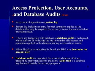 9
Access Protection, User Accounts,Access Protection, User Accounts,
and Database Auditsand Database Audits (Cont(Cont.).)
 Keep track of operations onKeep track of operations on system logsystem log
 System log includes an entry for each operation applied to theSystem log includes an entry for each operation applied to the
database that may be required for recovery from a transaction failuredatabase that may be required for recovery from a transaction failure
or system crash.or system crash.
 If have any tampering with database,If have any tampering with database, aa database auditdatabase audit is performed,is performed,
which consists of reviewing the log to examine all accesses andwhich consists of reviewing the log to examine all accesses and
operations applied to the database during a certain time period.operations applied to the database during a certain time period.
 When illegal or unauthorized is found, the DBA canWhen illegal or unauthorized is found, the DBA can determine thedetermine the
account useraccount user
 Database auditsDatabase audits is important for sensitive databases that areis important for sensitive databases that are
updated by many transactions and users.updated by many transactions and users. Audit trailAudit trail is a databaseis a database
log that used mainly for security purposes.log that used mainly for security purposes.
 