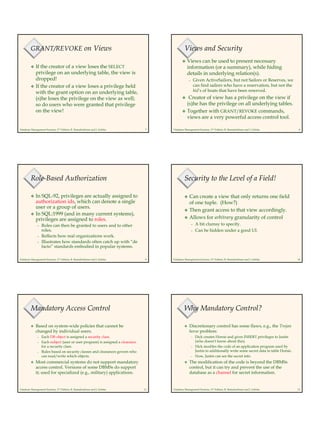 Database Management Systems, 2nd Edition, R. Ramakrishnan and J. Gehrke 7
GRANT/REVOKE on Views
If the creator of a view loses the SELECT
privilege on an underlying table, the view is
dropped!
If the creator of a view loses a privilege held
with the grant option on an underlying table,
(s)he loses the privilege on the view as well;
so do users who were granted that privilege
on the view!
Database Management Systems, 2nd Edition, R. Ramakrishnan and J. Gehrke 8
Views and Security
Views can be used to present necessary
information (or a summary), while hiding
details in underlying relation(s).
– Given ActiveSailors, but not Sailors or Reserves, we
can find sailors who have a reservation, but not the
bid’s of boats that have been reserved.
Creator of view has a privilege on the view if
(s)he has the privilege on all underlying tables.
Together with GRANT/REVOKE commands,
views are a very powerful access control tool.
Database Management Systems, 2nd Edition, R. Ramakrishnan and J. Gehrke 9
Role-Based Authorization
In SQL-92, privileges are actually assigned to
authorization ids, which can denote a single
user or a group of users.
In SQL:1999 (and in many current systems),
privileges are assigned to roles.
– Roles can then be granted to users and to other
roles.
– Reflects how real organizations work.
– Illustrates how standards often catch up with “de
facto” standards embodied in popular systems.
Database Management Systems, 2nd Edition, R. Ramakrishnan and J. Gehrke 10
Security to the Level of a Field!
Can create a view that only returns one field
of one tuple. (How?)
Then grant access to that view accordingly.
Allows for arbitrary granularity of control
– A bit clumsy to specify.
– Can be hidden under a good UI.
Database Management Systems, 2nd Edition, R. Ramakrishnan and J. Gehrke 11
Mandatory Access Control
Based on system-wide policies that cannot be
changed by individual users.
– Each DB object is assigned a security class.
– Each subject (user or user program) is assigned a clearance
for a security class.
– Rules based on security classes and clearances govern who
can read/write which objects.
Most commercial systems do not support mandatory
access control. Versions of some DBMSs do support
it; used for specialized (e.g., military) applications.
Database Management Systems, 2nd Edition, R. Ramakrishnan and J. Gehrke 12
Why Mandatory Control?
Discretionary control has some flaws, e.g., the Trojan
horse problem:
– Dick creates Horsie and gives INSERT privileges to Justin
(who doesn’t know about this).
– Dick modifes the code of an application program used by
Justin to additionally write some secret data to table Horsie.
– Now, Justin can see the secret info.
The modification of the code is beyond the DBMSs
control, but it can try and prevent the use of the
database as a channel for secret information.
 