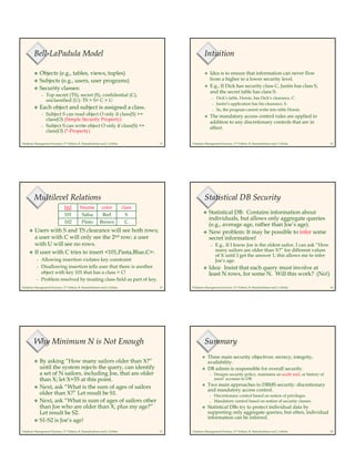 Database Management Systems, 2nd Edition, R. Ramakrishnan and J. Gehrke 13
Bell-LaPadula Model
Objects (e.g., tables, views, tuples)
Subjects (e.g., users, user programs)
Security classes:
– Top secret (TS), secret (S), confidential (C),
unclassified (U): TS > S> C > U
Each object and subject is assigned a class.
– Subject S can read object O only if class(S) >=
class(O) (Simple Security Property)
– Subject S can write object O only if class(S) <=
class(O) (*-Property)
Database Management Systems, 2nd Edition, R. Ramakrishnan and J. Gehrke 14
Intuition
Idea is to ensure that information can never flow
from a higher to a lower security level.
E.g., If Dick has security class C, Justin has class S,
and the secret table has class S:
– Dick’s table, Horsie, has Dick’s clearance, C.
– Justin’s application has his clearance, S.
– So, the program cannot write into table Horsie.
The mandatory access control rules are applied in
addition to any discretionary controls that are in
effect.
Database Management Systems, 2nd Edition, R. Ramakrishnan and J. Gehrke 15
Multilevel Relations
Users with S and TS clearance will see both rows;
a user with C will only see the 2nd row; a user
with U will see no rows.
If user with C tries to insert <101,Pasta,Blue,C>:
– Allowing insertion violates key constraint
– Disallowing insertion tells user that there is another
object with key 101 that has a class > C!
– Problem resolved by treating class field as part of key.
CBrownPinto102
SRedSalsa101
classcolorbnamebid
Database Management Systems, 2nd Edition, R. Ramakrishnan and J. Gehrke 16
Statistical DB Security
Statistical DB: Contains information about
individuals, but allows only aggregate queries
(e.g., average age, rather than Joe’s age).
New problem: It may be possible to infer some
secret information!
– E.g., If I know Joe is the oldest sailor, I can ask “How
many sailors are older than X?” for different values
of X until I get the answer 1; this allows me to infer
Joe’s age.
Idea: Insist that each query must involve at
least N rows, for some N. Will this work? (No!)
Database Management Systems, 2nd Edition, R. Ramakrishnan and J. Gehrke 17
Why Minimum N is Not Enough
By asking “How many sailors older than X?”
until the system rejects the query, can identify
a set of N sailors, including Joe, that are older
than X; let X=55 at this point.
Next, ask “What is the sum of ages of sailors
older than X?” Let result be S1.
Next, ask “What is sum of ages of sailors other
than Joe who are older than X, plus my age?”
Let result be S2.
S1-S2 is Joe’s age!
Database Management Systems, 2nd Edition, R. Ramakrishnan and J. Gehrke 18
Summary
Three main security objectives: secrecy, integrity,
availability.
DB admin is responsible for overall security.
– Designs security policy, maintains an audit trail, or history of
users’ accesses to DB.
Two main approaches to DBMS security: discretionary
and mandatory access control.
– Discretionary control based on notion of privileges.
– Mandatory control based on notion of security classes.
Statistical DBs try to protect individual data by
supporting only aggregate queries, but often, individual
information can be inferred.
 