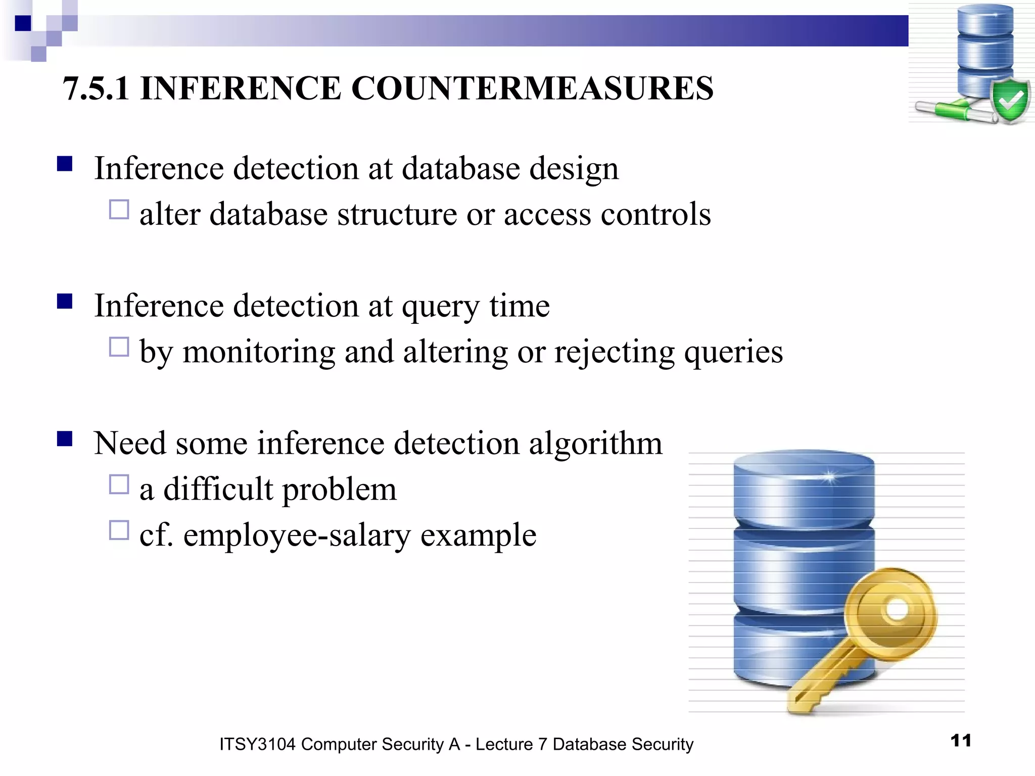 11
7.5.1 INFERENCE COUNTERMEASURES
 Inference detection at database design
 alter database structure or access controls
 Inference detection at query time
 by monitoring and altering or rejecting queries
 Need some inference detection algorithm
 a difficult problem
 cf. employee-salary example
ITSY3104 Computer Security A - Lecture 7 Database Security
 