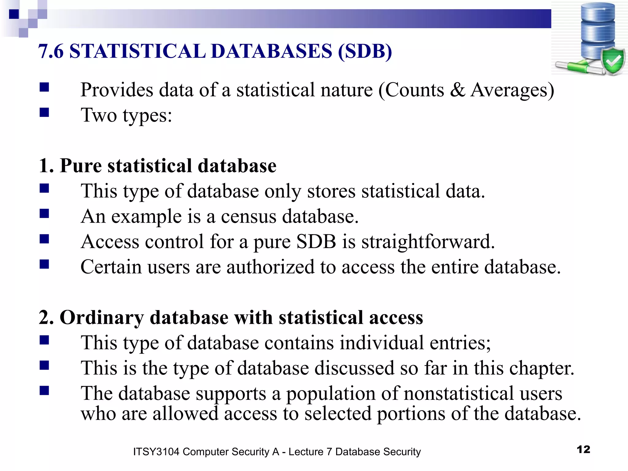 12
7.6 STATISTICAL DATABASES (SDB)
 Provides data of a statistical nature (Counts & Averages)
 Two types:
1. Pure statistical database
 This type of database only stores statistical data.
 An example is a census database.
 Access control for a pure SDB is straightforward.
 Certain users are authorized to access the entire database.
2. Ordinary database with statistical access
 This type of database contains individual entries;
 This is the type of database discussed so far in this chapter.
 The database supports a population of nonstatistical users
who are allowed access to selected portions of the database.
ITSY3104 Computer Security A - Lecture 7 Database Security
 