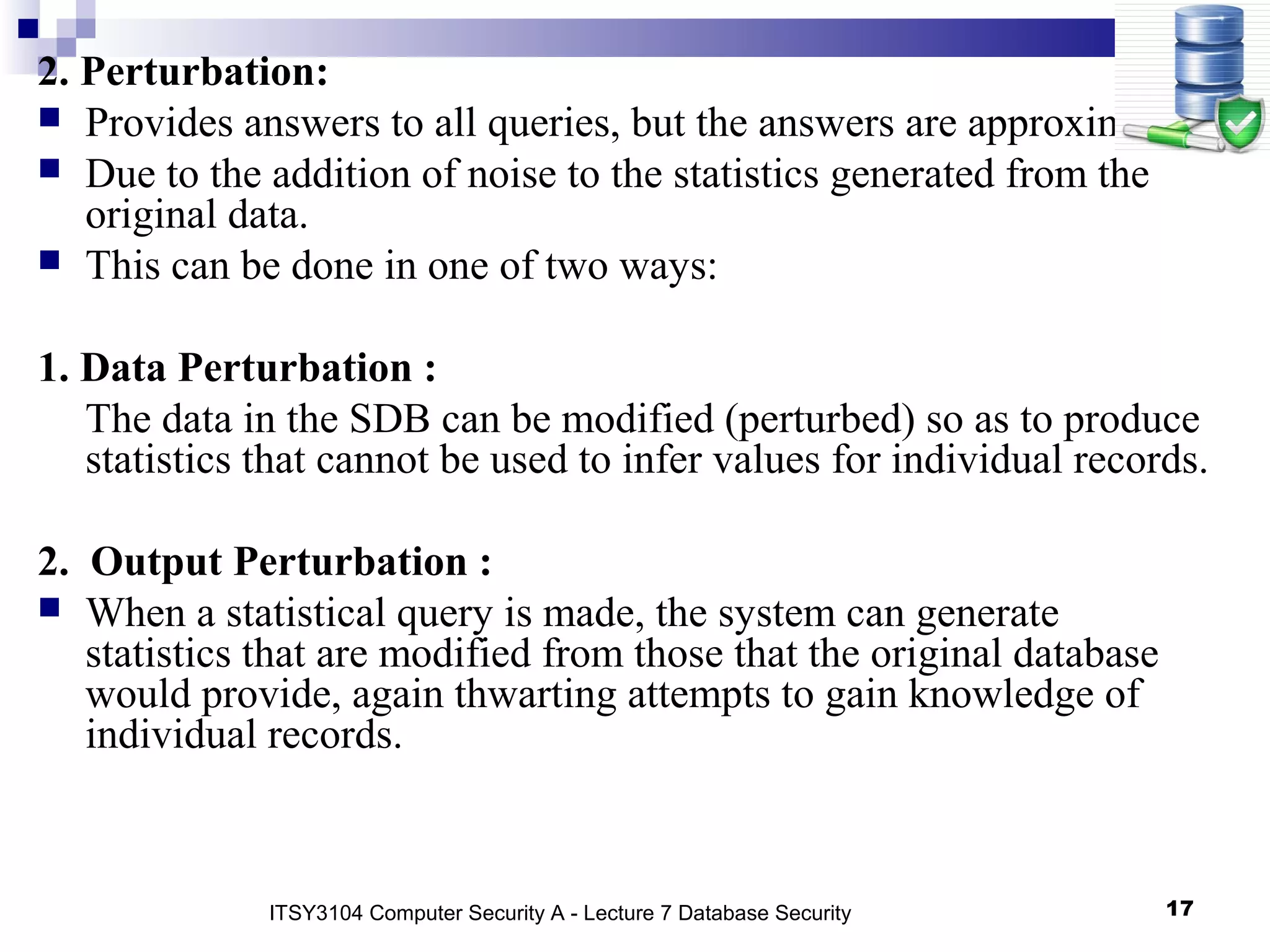 17
2. Perturbation:
 Provides answers to all queries, but the answers are approximate.
 Due to the addition of noise to the statistics generated from the
original data.
 This can be done in one of two ways:
1. Data Perturbation :
The data in the SDB can be modified (perturbed) so as to produce
statistics that cannot be used to infer values for individual records.
2. Output Perturbation :
 When a statistical query is made, the system can generate
statistics that are modified from those that the original database
would provide, again thwarting attempts to gain knowledge of
individual records.
ITSY3104 Computer Security A - Lecture 7 Database Security
 