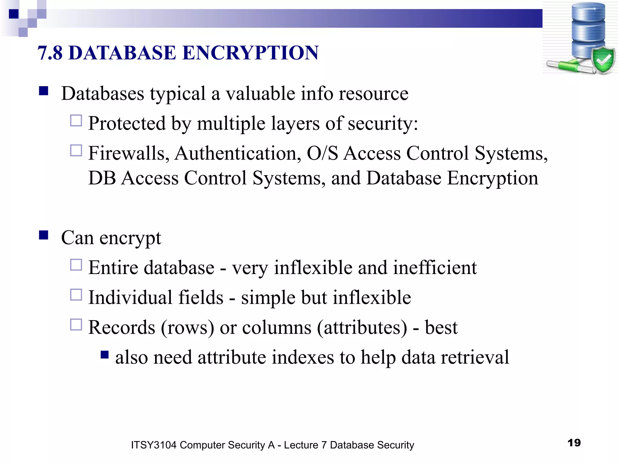 19
7.8 DATABASE ENCRYPTION
 Databases typical a valuable info resource
 Protected by multiple layers of security:
 Firewalls, Authentication, O/S Access Control Systems,
DB Access Control Systems, and Database Encryption
 Can encrypt
 Entire database - very inflexible and inefficient
 Individual fields - simple but inflexible
 Records (rows) or columns (attributes) - best
 also need attribute indexes to help data retrieval
ITSY3104 Computer Security A - Lecture 7 Database Security
 