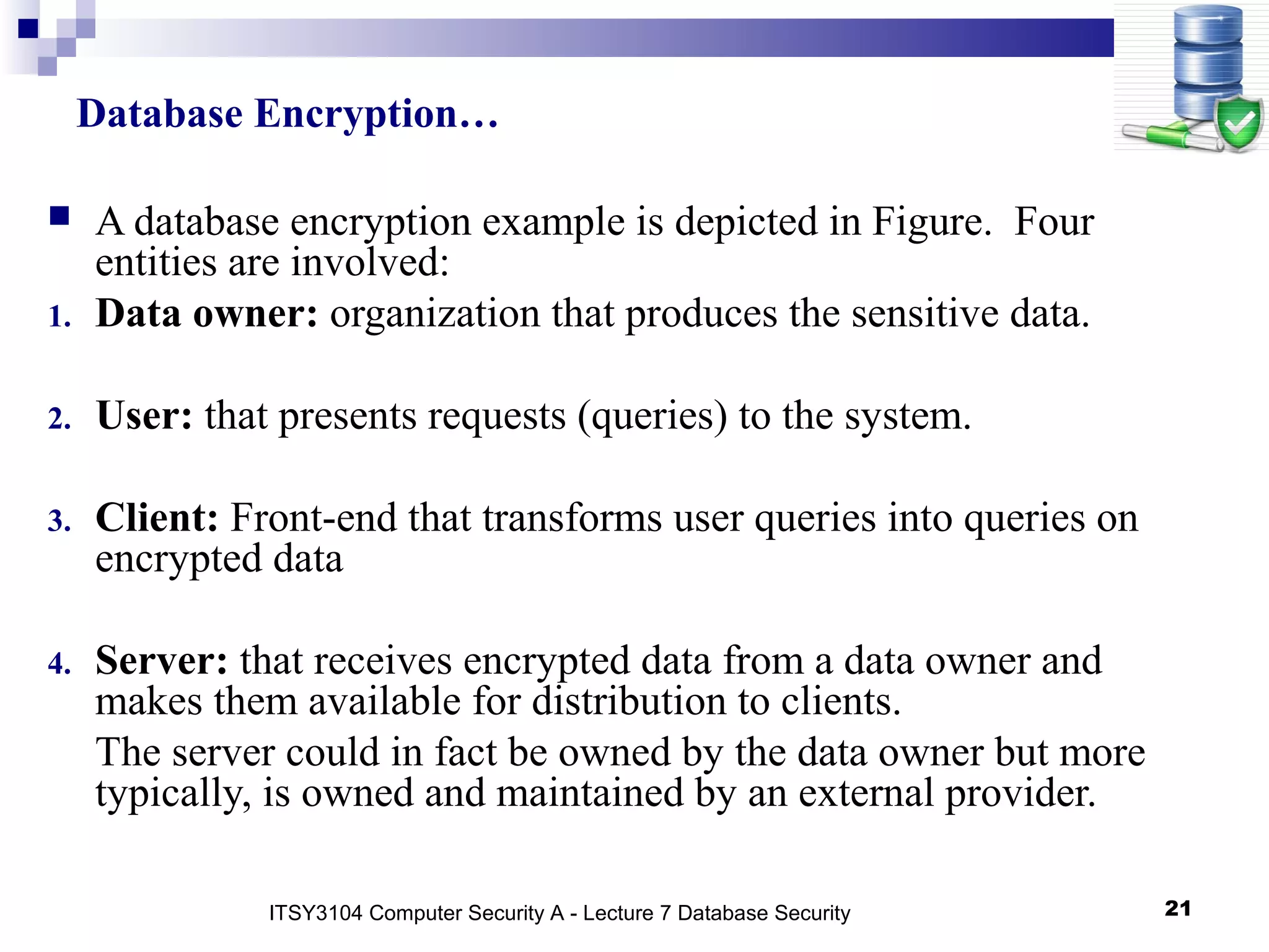 21
 A database encryption example is depicted in Figure. Four
entities are involved:
1. Data owner: organization that produces the sensitive data.
2. User: that presents requests (queries) to the system.
3. Client: Front-end that transforms user queries into queries on
encrypted data
4. Server: that receives encrypted data from a data owner and
makes them available for distribution to clients.
The server could in fact be owned by the data owner but more
typically, is owned and maintained by an external provider.
Database Encryption…
ITSY3104 Computer Security A - Lecture 7 Database Security
 