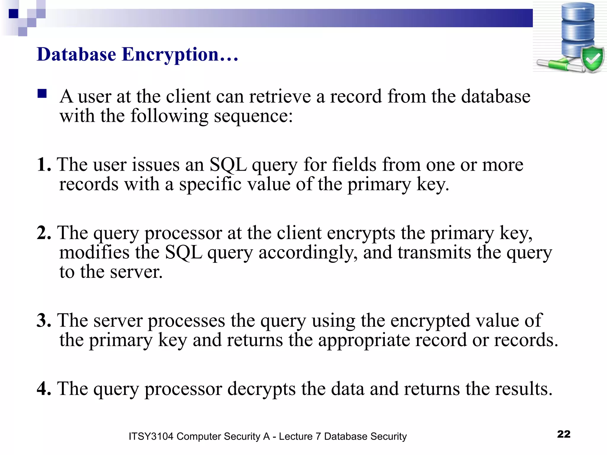 22
Database Encryption…
 A user at the client can retrieve a record from the database
with the following sequence:
1. The user issues an SQL query for fields from one or more
records with a specific value of the primary key.
2. The query processor at the client encrypts the primary key,
modifies the SQL query accordingly, and transmits the query
to the server.
3. The server processes the query using the encrypted value of
the primary key and returns the appropriate record or records.
4. The query processor decrypts the data and returns the results.
ITSY3104 Computer Security A - Lecture 7 Database Security
 