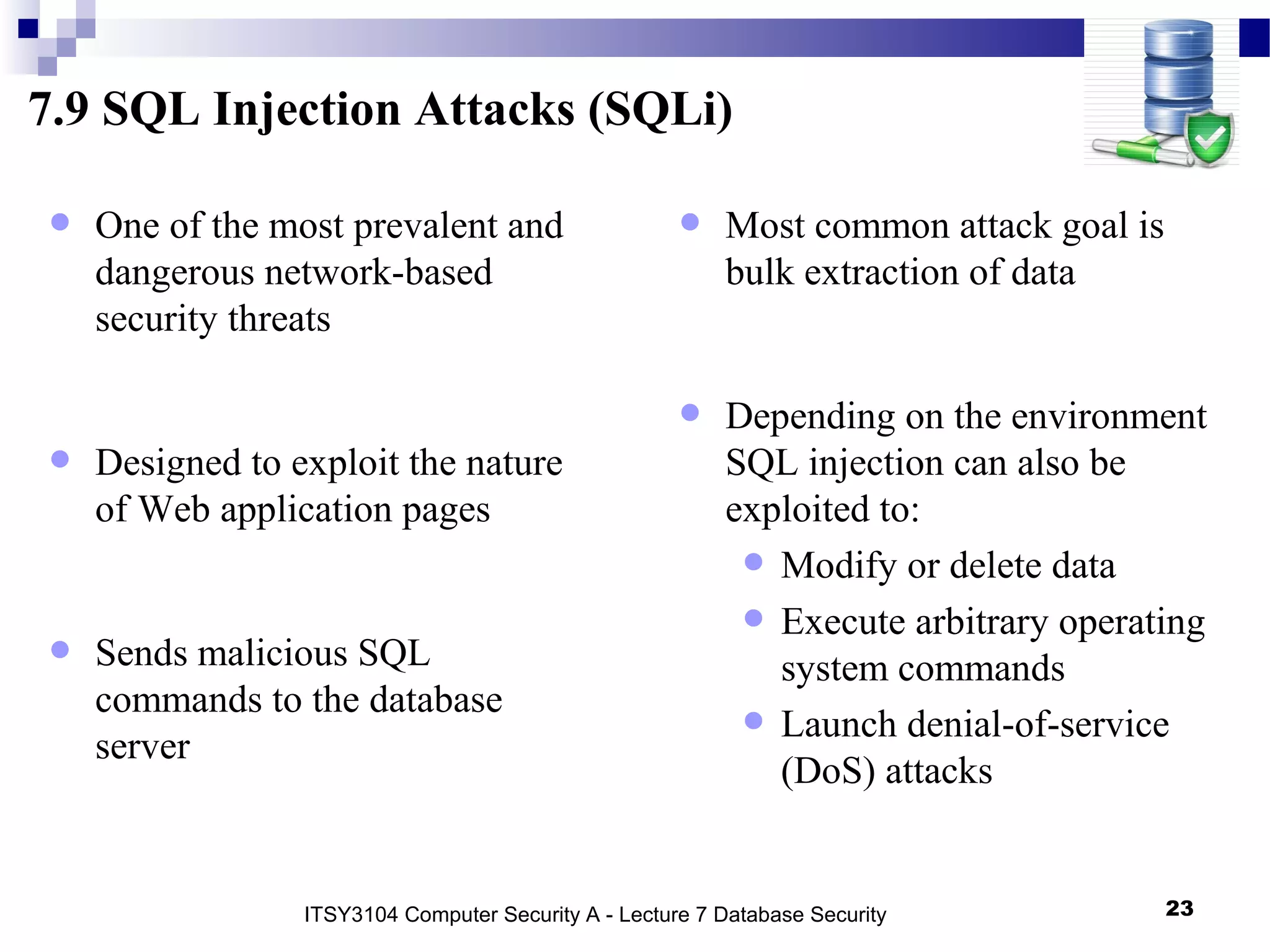 7.9 SQL Injection Attacks (SQLi)
• One of the most prevalent and
dangerous network-based
security threats
• Designed to exploit the nature
of Web application pages
• Sends malicious SQL
commands to the database
server
• Most common attack goal is
bulk extraction of data
• Depending on the environment
SQL injection can also be
exploited to:
• Modify or delete data
• Execute arbitrary operating
system commands
• Launch denial-of-service
(DoS) attacks
ITSY3104 Computer Security A - Lecture 7 Database Security 23
 
