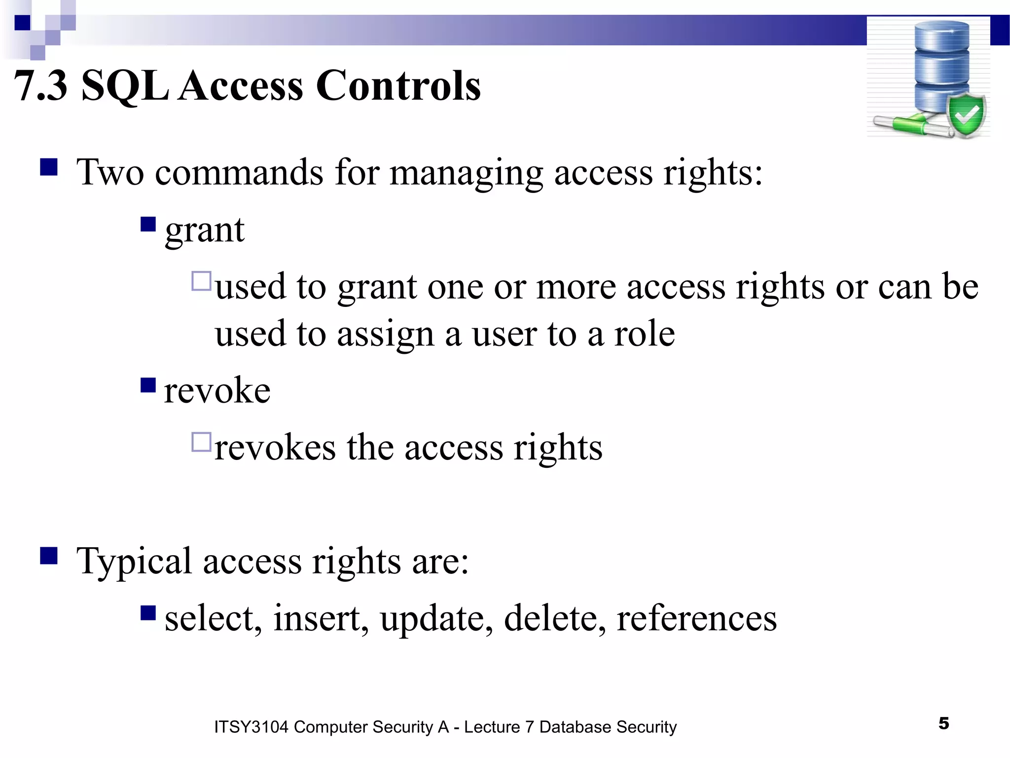 7.3 SQLAccess Controls
 Two commands for managing access rights:
 grant
used to grant one or more access rights or can be
used to assign a user to a role
 revoke
revokes the access rights
 Typical access rights are:
 select, insert, update, delete, references
5ITSY3104 Computer Security A - Lecture 7 Database Security
 