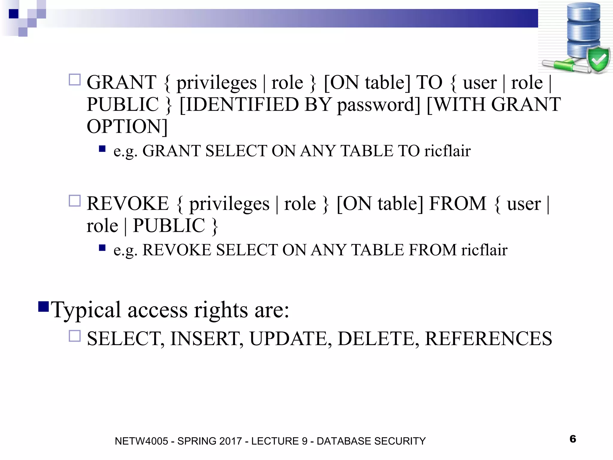 6
 GRANT { privileges | role } [ON table] TO { user | role |
PUBLIC } [IDENTIFIED BY password] [WITH GRANT
OPTION]
 e.g. GRANT SELECT ON ANY TABLE TO ricflair
 REVOKE { privileges | role } [ON table] FROM { user |
role | PUBLIC }
 e.g. REVOKE SELECT ON ANY TABLE FROM ricflair
Typical access rights are:
 SELECT, INSERT, UPDATE, DELETE, REFERENCES
NETW4005 - SPRING 2017 - LECTURE 9 - DATABASE SECURITY
 