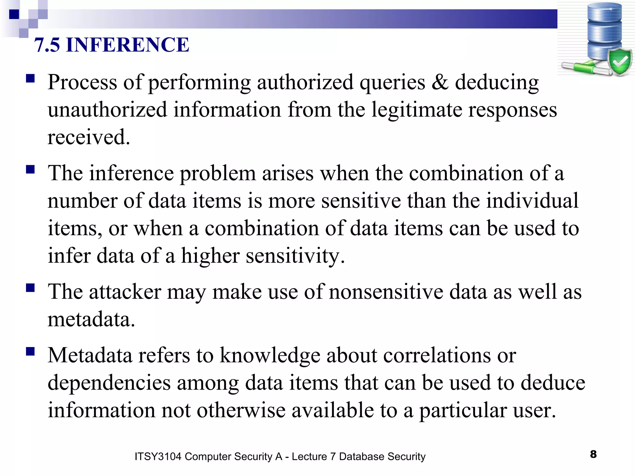 8
7.5 INFERENCE
 Process of performing authorized queries & deducing
unauthorized information from the legitimate responses
received.
 The inference problem arises when the combination of a
number of data items is more sensitive than the individual
items, or when a combination of data items can be used to
infer data of a higher sensitivity.
 The attacker may make use of nonsensitive data as well as
metadata.
 Metadata refers to knowledge about correlations or
dependencies among data items that can be used to deduce
information not otherwise available to a particular user.
ITSY3104 Computer Security A - Lecture 7 Database Security
 
