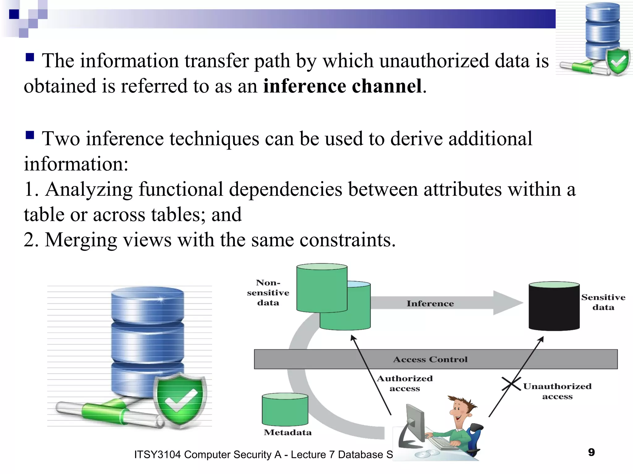 9
 The information transfer path by which unauthorized data is
obtained is referred to as an inference channel.
 Two inference techniques can be used to derive additional
information:
1. Analyzing functional dependencies between attributes within a
table or across tables; and
2. Merging views with the same constraints.
ITSY3104 Computer Security A - Lecture 7 Database Security
 