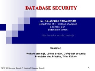 1
DATABASE SECURITYDATABASE SECURITY
ITSY3104 Computer Security A - Lecture 7 Database Security
Mr. RAJASEKAR RAMALINGAM
Department of IT, College of Applied
Sciences, Sur.
Sultanate of Oman.
http://vrrsekar.wixsite.com/raja
Based on
William Stallings, Lawrie Brown, Computer Security:
Principles and Practice, Third Edition
 