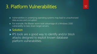3. Platform Vulnerabilities
 Vulnerabilities in underlying operating systems may lead to unauthorized
data access and corruption.
 For example, the Blaster worm took advantage of a Windows 2000
vulnerability to take down target servers.
 Solution
 IPS tools are a good way to identify and/or block
attacks designed to exploit known database
platform vulnerabilities.
10
 