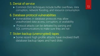 5. Denial of service
 Common DoS techniques include buffer overflows, data
corruption, network flooding, and resource consumption
6. Database protocol vulnerabilities
 Vulnerabilities in database protocols may allow
unauthorized data access, corruption, or availability
 Protocol attacks can be defeated by parsing and
SQL communications to make sure they are not
7. Stolen backup (unencrypted) tapes
 Some recent high profile attacks have involved theft
database backup tapes and hard disks
13
 