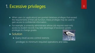 1. Excessive privileges
 When users (or applications) are granted database privileges that exceed
the requirements of their job function, these privileges may be used to
gain access to confidential information.
 For example, a university administrator whose job requires read-only
access to student records may take advantage of excessive update
privileges to change grades.
 Solution
 Query-level access control restricts
privileges to minimum-required operations and data.
8
 