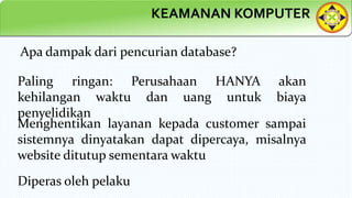 KEAMANAN KOMPUTER
Apa dampak dari pencurian database?
Paling ringan: Perusahaan HANYA akan
kehilangan waktu dan uang untuk biaya
penyelidikan
Menghentikan layanan kepada customer sampai
sistemnya dinyatakan dapat dipercaya, misalnya
website ditutup sementara waktu
Diperas oleh pelaku
 