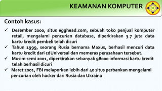 KEAMANAN KOMPUTER
Contoh kasus:
 Desember 2000, situs egghead.com, sebuah toko penjual komputer
retail, mengalami pencurian database, diperkirakan 3.7 juta data
kartu kredit pembeli telah dicuri
 Tahun 1999, seorang Rusia bernama Maxus, berhasil mencuri data
kartu kredit dari cdUniversal dan memeras perusahaan tersebut.
 Musim semi 2001, diperkirakan sebanyak 98000 informasi kartu kredit
telah berhasil dicuri
 Maret 2001, FBI melaporkan lebih dari 40 situs perbankan mengalami
pencurian oleh hacker dari Rusia dan Ukraina
 