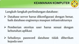 KEAMANAN KOMPUTER
Langkah-langkah perlindungan database:
 Database server harus dikonfigurasi dengan benar,
baik database enginenya maupun infrastrukturnya
 Pemberian otoritas user harus sesuai dengan
kebutuhan aplikasi
 Sebaiknya password database tidak diberikan
kepada user
 