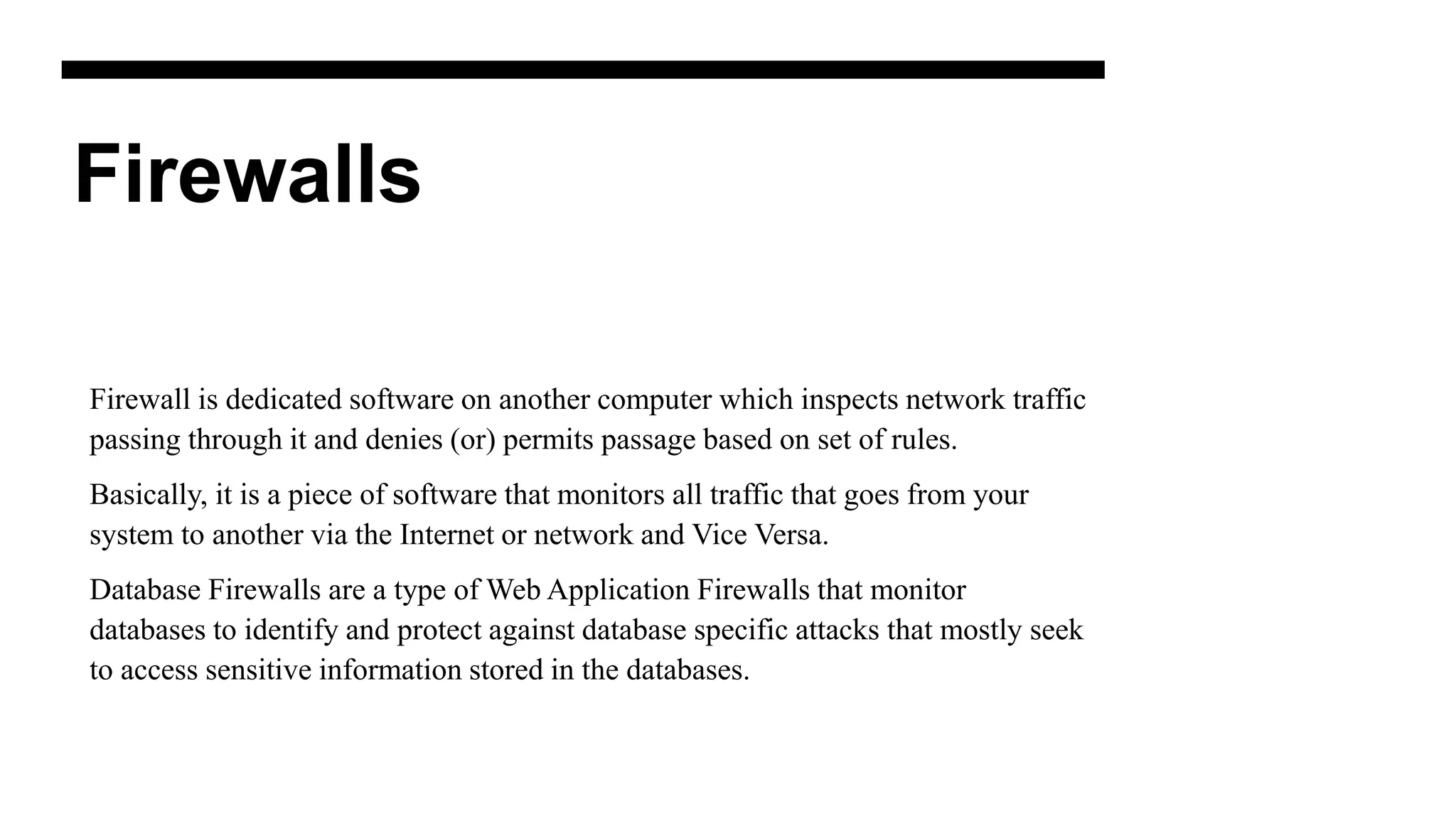 Firewalls
Firewall is dedicated software on another computer which inspects network traffic
passing through it and denies (or) permits passage based on set of rules.
Basically, it is a piece of software that monitors all traffic that goes from your
system to another via the Internet or network and Vice Versa.
Database Firewalls are a type of Web Application Firewalls that monitor
databases to identify and protect against database specific attacks that mostly seek
to access sensitive information stored in the databases.
 