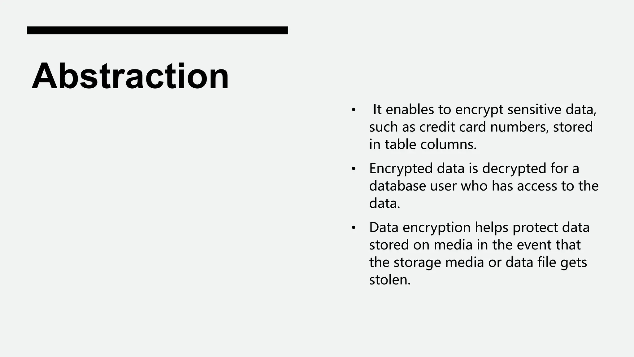 Abstraction
• It enables to encrypt sensitive data,
such as credit card numbers, stored
in table columns.
• Encrypted data is decrypted for a
database user who has access to the
data.
• Data encryption helps protect data
stored on media in the event that
the storage media or data file gets
stolen.
 