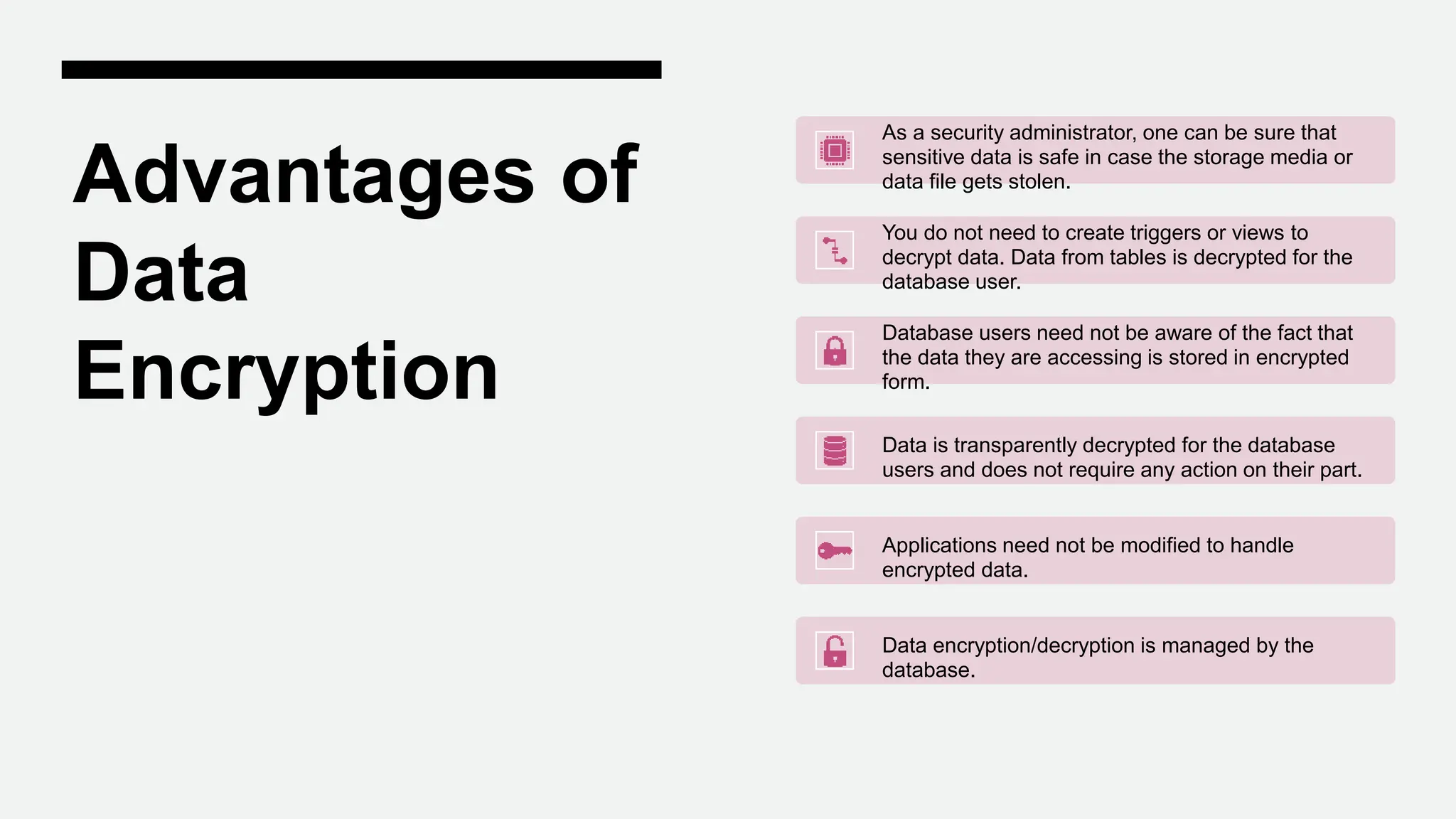 Advantages of
Data
Encryption
As a security administrator, one can be sure that
sensitive data is safe in case the storage media or
data file gets stolen.
You do not need to create triggers or views to
decrypt data. Data from tables is decrypted for the
database user.
Database users need not be aware of the fact that
the data they are accessing is stored in encrypted
form.
Data is transparently decrypted for the database
users and does not require any action on their part.
Applications need not be modified to handle
encrypted data.
Data encryption/decryption is managed by the
database.
 