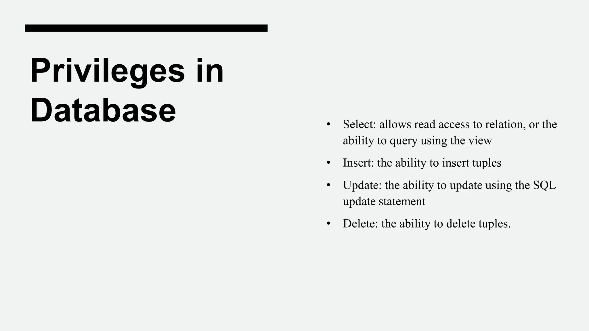 Privileges in
Database • Select: allows read access to relation, or the
ability to query using the view
• Insert: the ability to insert tuples
• Update: the ability to update using the SQL
update statement
• Delete: the ability to delete tuples.
 