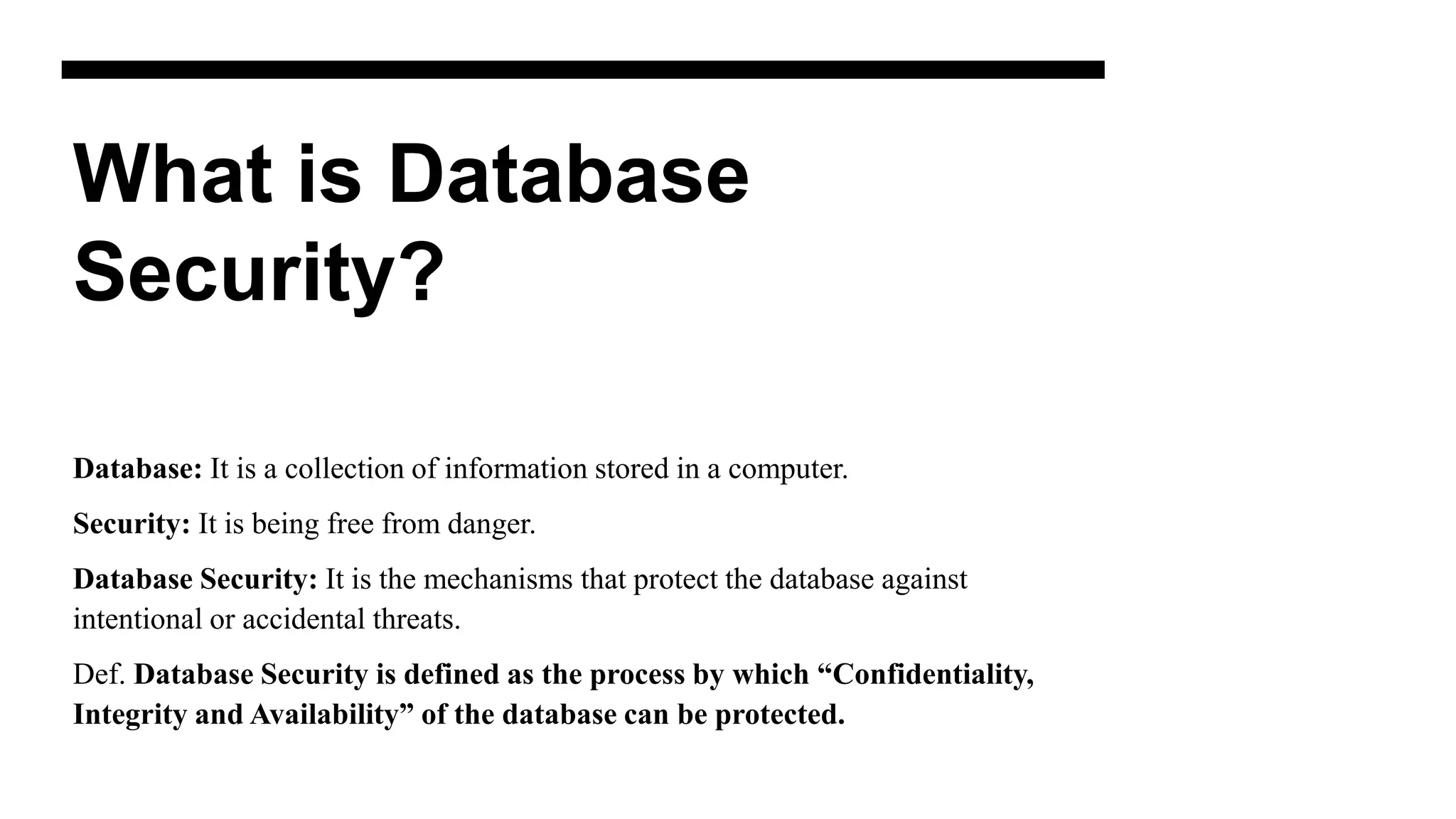 What is Database
Security?
Database: It is a collection of information stored in a computer.
Security: It is being free from danger.
Database Security: It is the mechanisms that protect the database against
intentional or accidental threats.
Def. Database Security is defined as the process by which “Confidentiality,
Integrity and Availability” of the database can be protected.
 