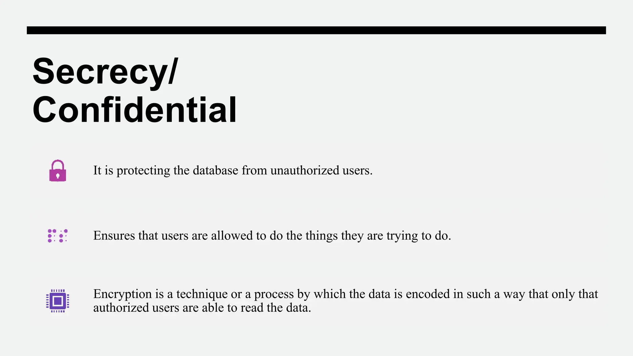 Secrecy/
Confidential
It is protecting the database from unauthorized users.
Ensures that users are allowed to do the things they are trying to do.
Encryption is a technique or a process by which the data is encoded in such a way that only that
authorized users are able to read the data.
 