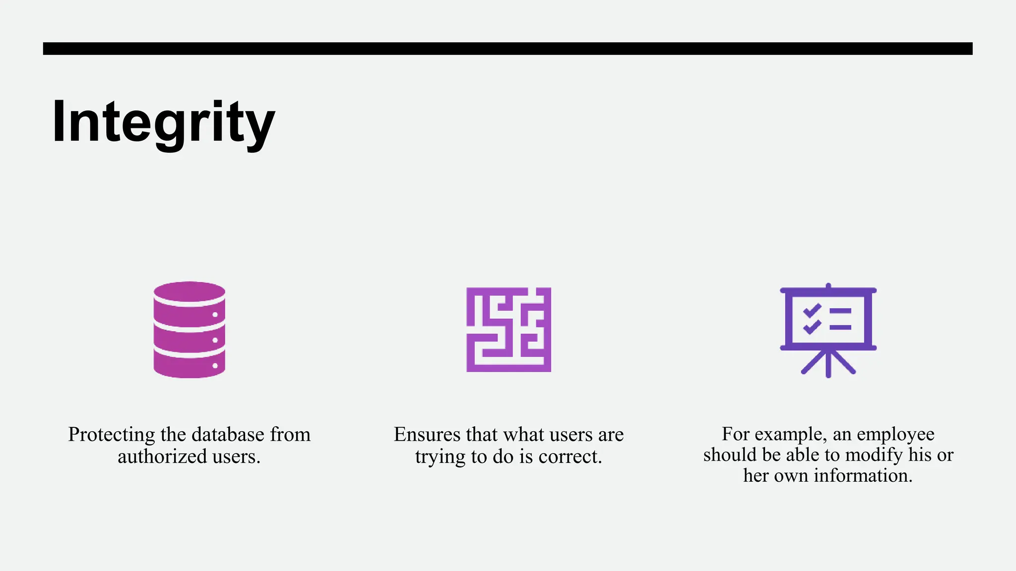 Integrity
Protecting the database from
authorized users.
Ensures that what users are
trying to do is correct.
For example, an employee
should be able to modify his or
her own information.
 