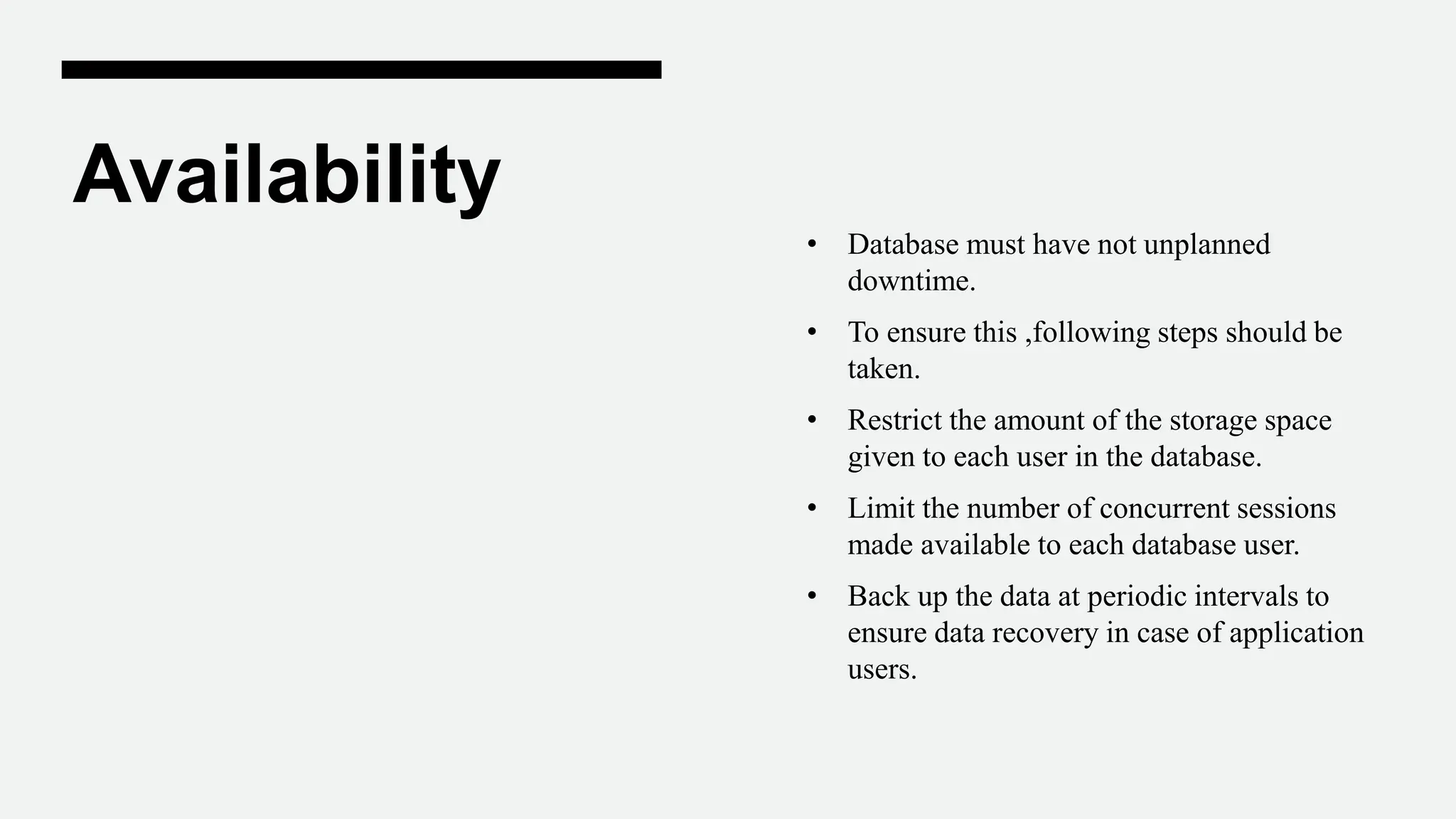 Availability
• Database must have not unplanned
downtime.
• To ensure this ,following steps should be
taken.
• Restrict the amount of the storage space
given to each user in the database.
• Limit the number of concurrent sessions
made available to each database user.
• Back up the data at periodic intervals to
ensure data recovery in case of application
users.
 