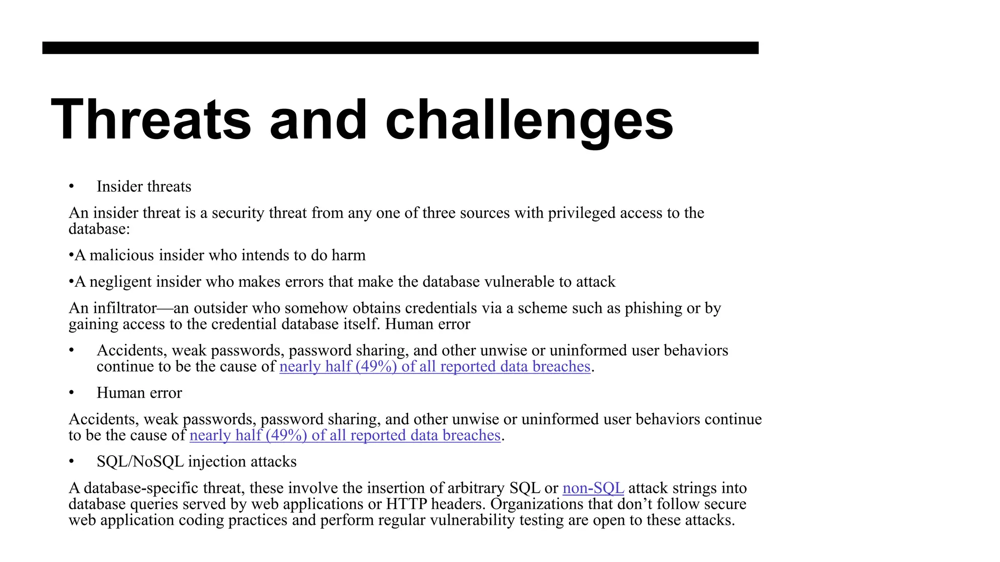 Threats and challenges
• Insider threats
An insider threat is a security threat from any one of three sources with privileged access to the
database:
•A malicious insider who intends to do harm
•A negligent insider who makes errors that make the database vulnerable to attack
An infiltrator—an outsider who somehow obtains credentials via a scheme such as phishing or by
gaining access to the credential database itself. Human error
• Accidents, weak passwords, password sharing, and other unwise or uninformed user behaviors
continue to be the cause of nearly half (49%) of all reported data breaches.
• Human error
Accidents, weak passwords, password sharing, and other unwise or uninformed user behaviors continue
to be the cause of nearly half (49%) of all reported data breaches.
• SQL/NoSQL injection attacks
A database-specific threat, these involve the insertion of arbitrary SQL or non-SQL attack strings into
database queries served by web applications or HTTP headers. Organizations that don’t follow secure
web application coding practices and perform regular vulnerability testing are open to these attacks.
 