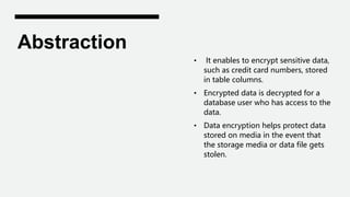 Abstraction
• It enables to encrypt sensitive data,
such as credit card numbers, stored
in table columns.
• Encrypted data is decrypted for a
database user who has access to the
data.
• Data encryption helps protect data
stored on media in the event that
the storage media or data file gets
stolen.
 