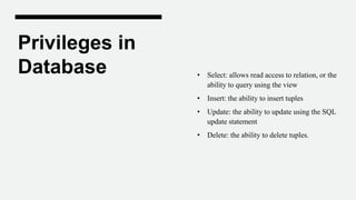 Privileges in
Database • Select: allows read access to relation, or the
ability to query using the view
• Insert: the ability to insert tuples
• Update: the ability to update using the SQL
update statement
• Delete: the ability to delete tuples.
 