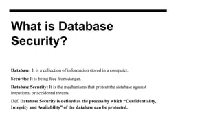 What is Database
Security?
Database: It is a collection of information stored in a computer.
Security: It is being free from danger.
Database Security: It is the mechanisms that protect the database against
intentional or accidental threats.
Def. Database Security is defined as the process by which “Confidentiality,
Integrity and Availability” of the database can be protected.
 