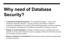 Why need of Database
Security?
• Compromised intellectual property: Your intellectual property—trade secrets,
inventions, proprietary practices—may be critical to your ability to maintain a
competitive advantage in your market. If that intellectual property is stolen or exposed,
your competitive advantage may be difficult or impossible to maintain or recover.
• Damage to brand reputation: Customers or partners may be unwilling to buy your
products or services (or do business with your company) if they don’t feel they can trust
you to protect your data or theirs.
• Business continuity (or lack thereof): Some business cannot continue to operate until
a breach is resolved.
 