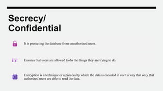 Secrecy/
Confidential
It is protecting the database from unauthorized users.
Ensures that users are allowed to do the things they are trying to do.
Encryption is a technique or a process by which the data is encoded in such a way that only that
authorized users are able to read the data.
 