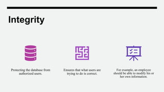 Integrity
Protecting the database from
authorized users.
Ensures that what users are
trying to do is correct.
For example, an employee
should be able to modify his or
her own information.
 