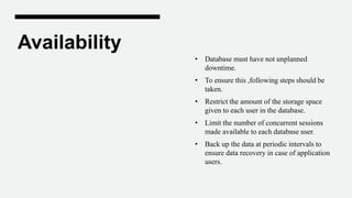 Availability
• Database must have not unplanned
downtime.
• To ensure this ,following steps should be
taken.
• Restrict the amount of the storage space
given to each user in the database.
• Limit the number of concurrent sessions
made available to each database user.
• Back up the data at periodic intervals to
ensure data recovery in case of application
users.
 
