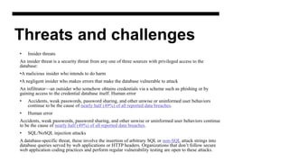Threats and challenges
• Insider threats
An insider threat is a security threat from any one of three sources with privileged access to the
database:
•A malicious insider who intends to do harm
•A negligent insider who makes errors that make the database vulnerable to attack
An infiltrator—an outsider who somehow obtains credentials via a scheme such as phishing or by
gaining access to the credential database itself. Human error
• Accidents, weak passwords, password sharing, and other unwise or uninformed user behaviors
continue to be the cause of nearly half (49%) of all reported data breaches.
• Human error
Accidents, weak passwords, password sharing, and other unwise or uninformed user behaviors continue
to be the cause of nearly half (49%) of all reported data breaches.
• SQL/NoSQL injection attacks
A database-specific threat, these involve the insertion of arbitrary SQL or non-SQL attack strings into
database queries served by web applications or HTTP headers. Organizations that don’t follow secure
web application coding practices and perform regular vulnerability testing are open to these attacks.
 
