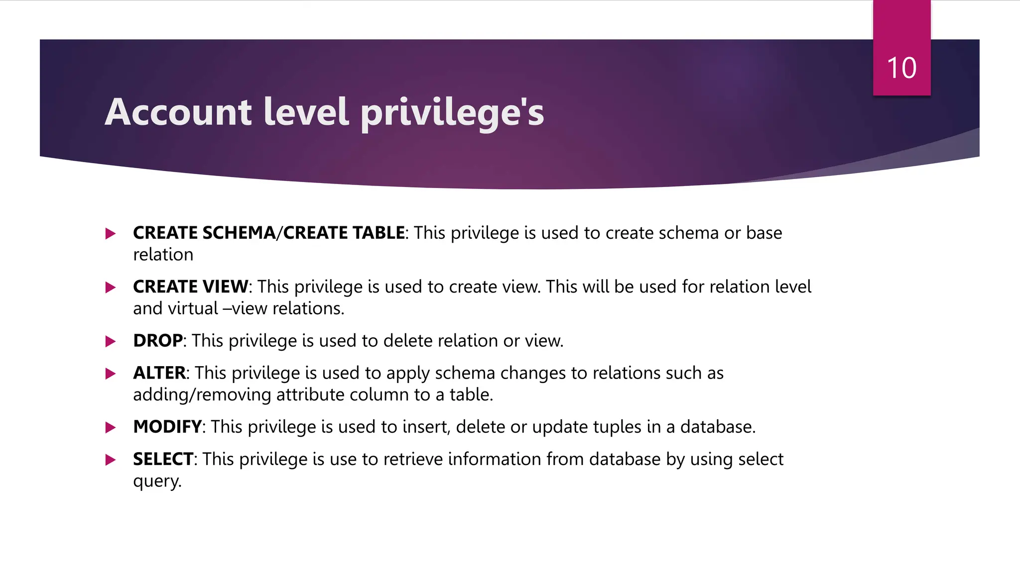 Account level privilege's
 CREATE SCHEMA/CREATE TABLE: This privilege is used to create schema or base
relation
 CREATE VIEW: This privilege is used to create view. This will be used for relation level
and virtual –view relations.
 DROP: This privilege is used to delete relation or view.
 ALTER: This privilege is used to apply schema changes to relations such as
adding/removing attribute column to a table.
 MODIFY: This privilege is used to insert, delete or update tuples in a database.
 SELECT: This privilege is use to retrieve information from database by using select
query.
10
 