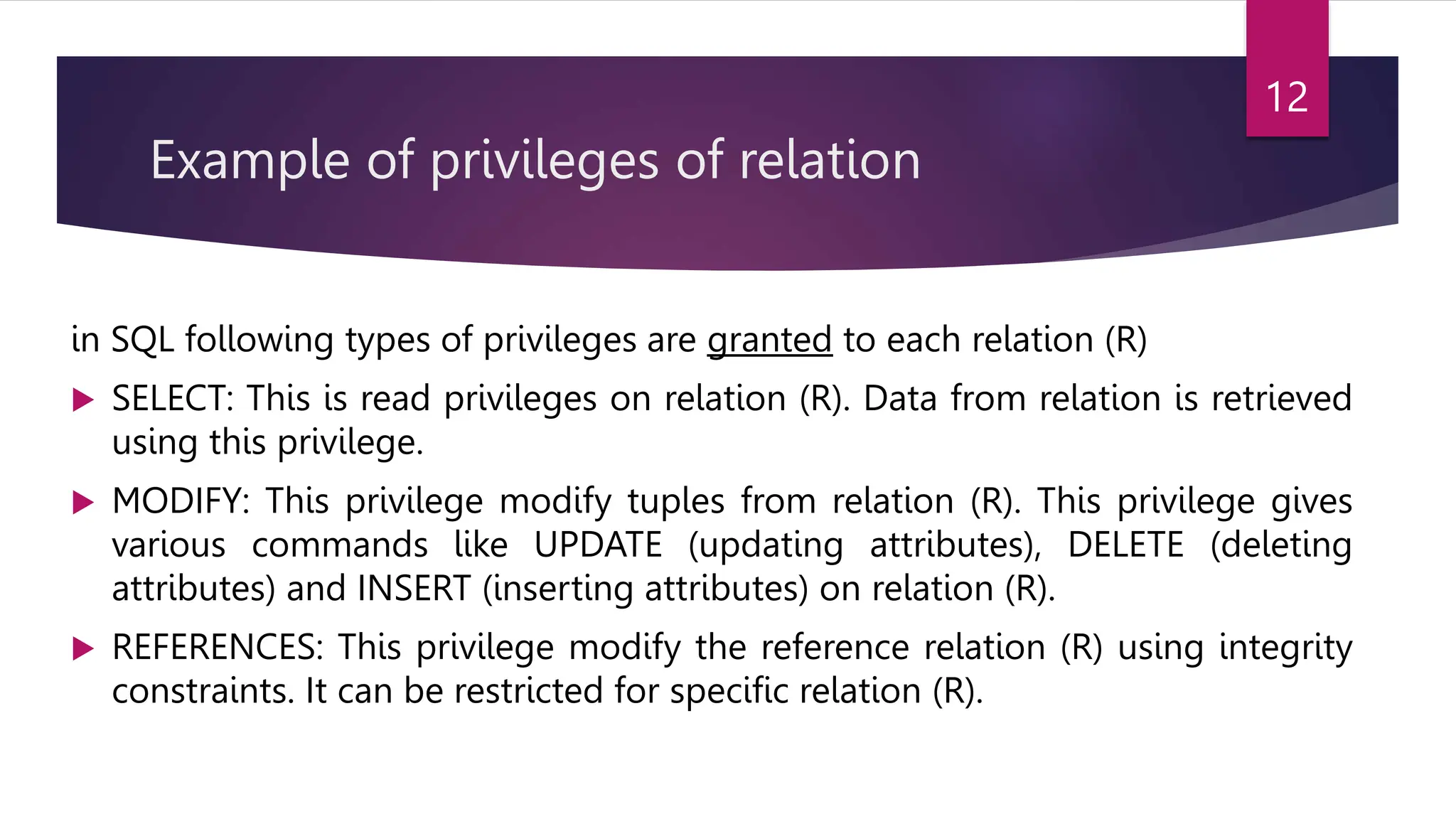 Example of privileges of relation
in SQL following types of privileges are granted to each relation (R)
 SELECT: This is read privileges on relation (R). Data from relation is retrieved
using this privilege.
 MODIFY: This privilege modify tuples from relation (R). This privilege gives
various commands like UPDATE (updating attributes), DELETE (deleting
attributes) and INSERT (inserting attributes) on relation (R).
 REFERENCES: This privilege modify the reference relation (R) using integrity
constraints. It can be restricted for specific relation (R).
12
 