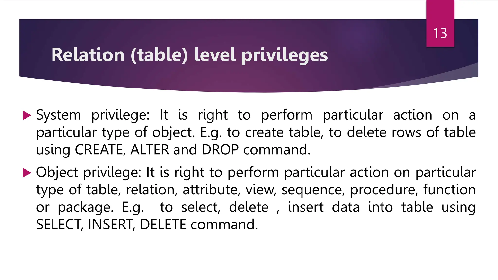 Relation (table) level privileges
 System privilege: It is right to perform particular action on a
particular type of object. E.g. to create table, to delete rows of table
using CREATE, ALTER and DROP command.
 Object privilege: It is right to perform particular action on particular
type of table, relation, attribute, view, sequence, procedure, function
or package. E.g. to select, delete , insert data into table using
SELECT, INSERT, DELETE command.
13
 