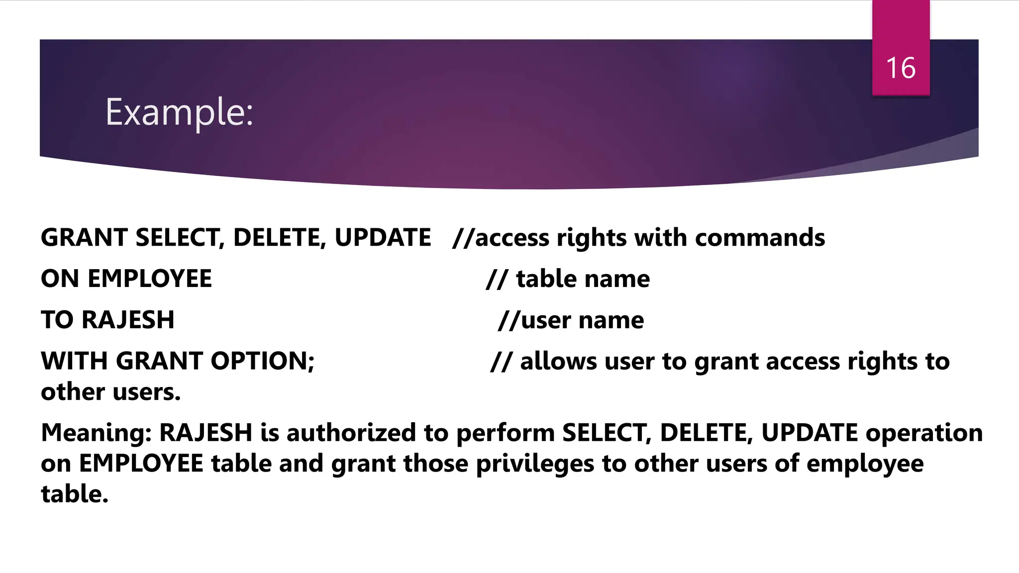 Example:
GRANT SELECT, DELETE, UPDATE //access rights with commands
ON EMPLOYEE // table name
TO RAJESH //user name
WITH GRANT OPTION; // allows user to grant access rights to
other users.
Meaning: RAJESH is authorized to perform SELECT, DELETE, UPDATE operation
on EMPLOYEE table and grant those privileges to other users of employee
table.
16
 