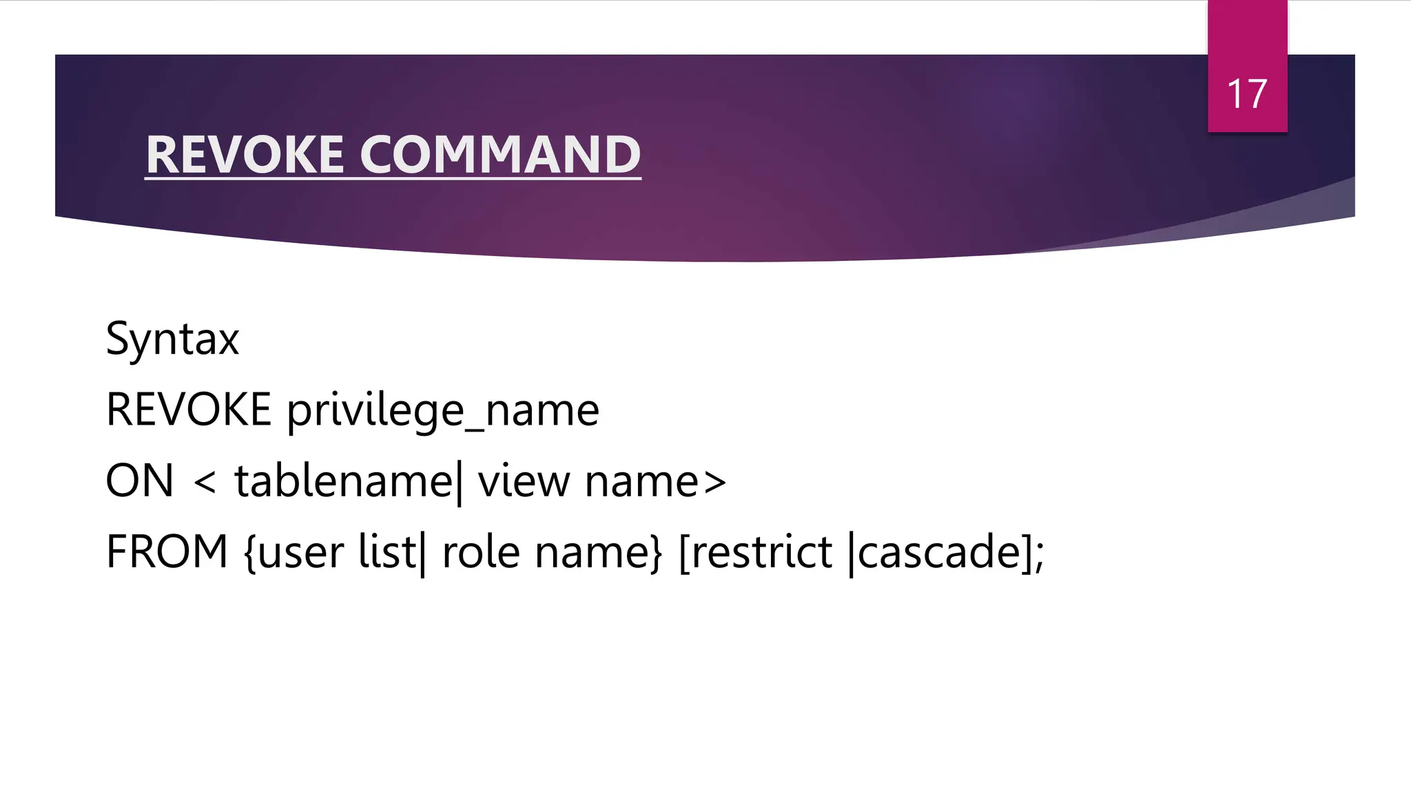 REVOKE COMMAND
Syntax
REVOKE privilege_name
ON < tablename| view name>
FROM {user list| role name} [restrict |cascade];
17
 