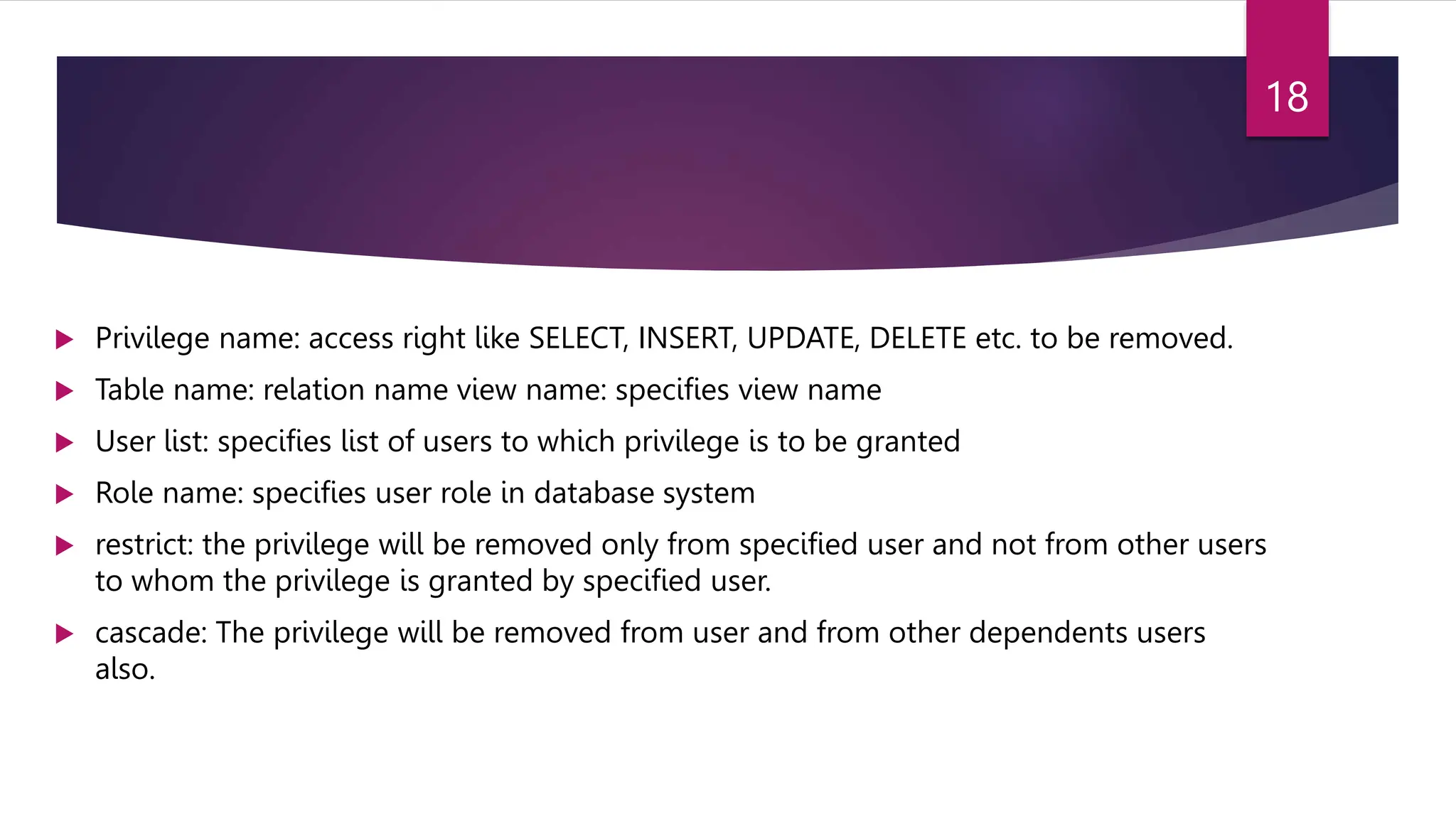  Privilege name: access right like SELECT, INSERT, UPDATE, DELETE etc. to be removed.
 Table name: relation name view name: specifies view name
 User list: specifies list of users to which privilege is to be granted
 Role name: specifies user role in database system
 restrict: the privilege will be removed only from specified user and not from other users
to whom the privilege is granted by specified user.
 cascade: The privilege will be removed from user and from other dependents users
also.
18
 